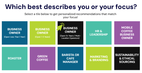 Which best describes you or your focus? Select a tile below to get personalized recommendations that match your focus! Business Owner (New or less than a year in business), Business Owner (1-5 years in business), Business Owner (5+ years in business / multi-unit operator), HR & Leadership, Mobile Coffee Business Owner, Roaster, Green Coffee, Barista or Cafe Manager, Marketing & Branding, and Sustainability & ethical sourcing