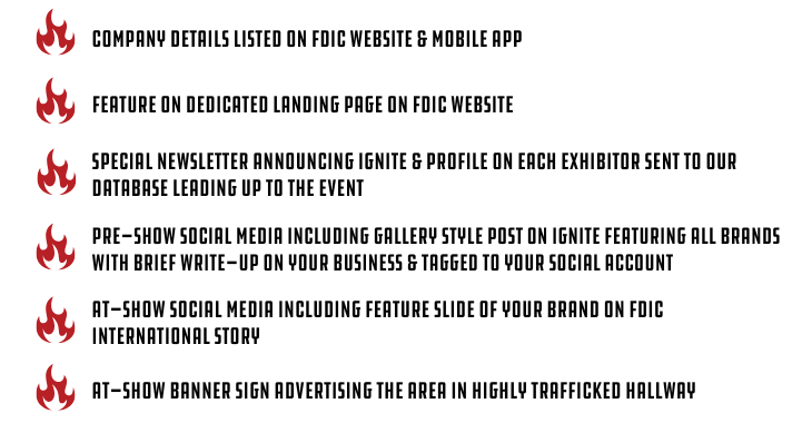 Deliverables: Company details listed on FDIC Website & mobile app. Feature on dedicated landing page on FDIC website. Special newsletter announcing ignite & profile on each exhibitor sent to our database leading up to the event. pre-show social media including gallery style post on ignite featuring all brands with brief write-up on your business & tagged to your social account. at-show social media including feature slide of your brand on FDIC international story. at-show banner sign advertising the area in highly trafficked hallway