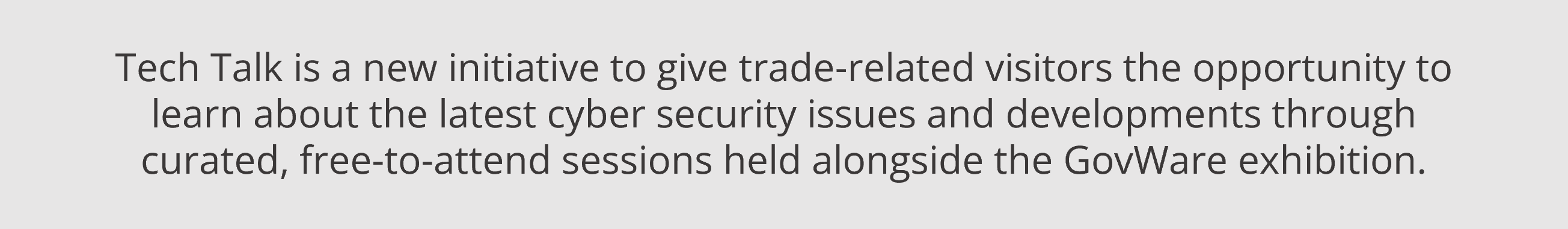 Tech Talk is a new initiative to give trade-related visitors the opportunity to learn about the latest cyber security issues and developments through curated, free-to-attend sessions held alongside the GovWare exhibition.